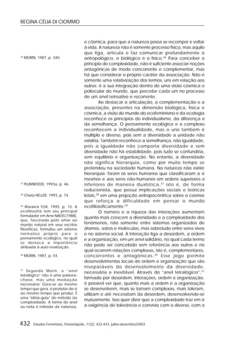 REGINA CÉLIA DI CIOMMO
432 Estudos Feministas, Florianópolis, 11(2): 423-443, julho-dezembro/2003
e cósmica, para que a natureza possa se recompor e voltar
à vida. A natureza não é somente processo físico, mas aquilo
que liga, articula e faz comunicar profundamente o
antropológico, o biológico e o físico.26
Para conceber o
princípio de complexidade, não é suficiente associar noções
antagônicas de modo concorrente e complementar, mas
há que considerar o próprio caráter da associação. Não é
somente uma relativização dos termos, uns em relação aos
outros; é a sua integração dentro de uma visão cósmica e
poliocular do mundo, que percebe cada um no processo
de um anel retroativo e recorrente.
Ao destacar a articulação, a complementação e a
associação, presentes na dimensão biológica, física e
cósmica, a visão de mundo do ecofeminismo e da ecologia
reconhece os princípios do individualismo, da diferença e
da semelhança. O pensamento ecológico e o complexo
reconhecem a individualidade, mas o uno também é
múltiplo e diverso, pois sem a diversidade a unidade não
existiria. Também reconhece a semelhança, não igualdade,
pois a igualdade não comporta diversidade e sem
diversidade não há estabilidade, pois tudo se confundiria,
sem equilíbrio e organização. No entanto, a diversidade
não significa hierarquia, como por muito tempo se
pretendeu na sociedade humana. Na natureza não existe
hierarquia; foram os seres humanos que classificaram a si
mesmos e aos seres não-humanos em ordens superiores e
inferiores de maneira dualística,27
isto é, de forma
reducionista, que possui implicações sociais e teóricas
letais,28
em uma projeção antropocêntrica sobre o cosmos
que reforça a dificuldade em pensar o mundo
ecofilosoficamente.29
O número e a riqueza das interações aumentam
quanto mais crescem a diversidade e a complexidade dos
fenômenos, não somente entre sistemas organizados de
átomos, astros e moléculas, mas sobretudo entre seres vivos
e no sistema social. A interação liga a desordem, a ordem
e a organização, em um anel solidário, no qual cada termo
não pode ser concebido sem referência aos outros e no
qual ocorrem relações complexas, isto é, complementares,
concorrentes e antagônicas.30
Esse jogo permite
desenvolvimentos locais de ordem e organização que são
inseparáveis do desenvolvimento da diversidade,
necessária e inevitável. Através do “anel tetralógico”,31
formado por desordem, interações, ordem e organização,
é possível ver que, quanto mais a ordem e a organização
se desenvolvem, mais se tornam complexas, mais toleram,
utilizam e até necessitam da desordem, desenvolvendo-se
mutuamente. Isso quer dizer que a complexidade traz em si
a exigência de tolerância e convívio com o diverso, com o
26
MORIN, 1987, p. 340.
27
PLUMWOOD, 1993a, p. 46.
28
Chaia HELLER, 1993, p. 74.
29
Warwick FOX, 1995, p. 15. A
ecofilosofia tem seu principal
formulador em Arne NAESS (1988),
que, fascinado pelo amor ao
mundo natural em seus escritos
filosóficos, formulou um sistema
normativo próprio para o
pensamento ecológico, no qual
se destaca a importância
atribuída à auto-realização.
30
MORIN, 1987, p. 54.
31
Segundo Morin, o “anel
tetralógico” não é uma palavra-
chave, mas uma mediação
necessária. Gera-se ao mesmo
tempo que gera, é produtor-de-si
ao mesmo tempo que produz. É
uma “idéia-guia” do método da
complexidade. A forma do anel
ou roda é retirada da natureza,
 