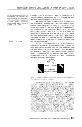RELAÇÕES DE GÊNERO, MEIO AMBIENTE E A TEORIA DA COMPLEXIDADE
Estudos Feministas, Florianópolis, 11(2): 423-443, julho-dezembro/2003 433
da idéia dos ciclos ecológicos, do
movimento dos planetas, dos
redemoinhos, dos turbilhões
solares e galáticos, “traz consigo
o caos e a gênese... rodopia na
agitação de fluxos contrários”
(MORIN, 1987, p. 211).
32
MORIN, 1996, p. 193.
conflito, com o diferente, para a estabilidade e
sobrevivência da organização, do todo social ou dos seres
humanos, enquanto espécie organizada.
Na análise de Morin é importante o aparecimento
das três noções indispensáveis ao estabelecimento da
relação ordem–desordem: a interação, que desencadeia
efeitos necessários, por força do acaso ou da necessidade;
a transformação, de elementos dispersos em um todo
organizado, ou em uma associação; e a idéia de
organização. A organização é auto-organização e precisa
de “ruído” para manter a ordem viva. É o princípio de order
from noise, ou seja, é por meio de “ruídos” ou erros que se
opera a reorganização de uma mensagem em outra, mais
rica e mais complexa.32
Se na contemporaneidade se distinguem e
evidenciam as relações de desordem e caos, nas relações
entre seres humanos e entre estes e o meio ambiente, estas
carregam em si mesmas o movimento do “anel tetralógico”
em direção a interações novas, derivadas dos conflitos e
novos questionamentos, movimento esse que carrega
também em si mesmo a ordem e uma nova organização
derivada de todas as interações.
Cultura Natureza
relações de gênero
antropossociobiologia
Figura 4 – Relações de gênero calcadas na antropossociobiologia trocam
informações com a natureza e a cultura
Na interação social, as relações de gênero, calcadas
na antropossociobiologia, trocam informações com a
natureza e a cultura, de onde os seres humanos retiram sua
sobrevivência, produzem e reproduzem-se. Seus efeitos
desencadeiam continuamente transformações, por força
da criação de novas necessidades e alternativas
tecnológicas, que por sua vez introduzem mudanças na
interação com o meio ambiente pela “práxis” humana. A
organização social absorve essas transformações,
encaminhando uma nova ordem, que se reflete na
natureza, na cultura e nas relações sociais de gênero,
inseridas nas duas dimensões. A princípio a situação parece
caracterizar-se pelo caos e pela desordem, mas o
movimento complexo gira o anel, e o jogo de interações
continua na direção de novas transformações.
 