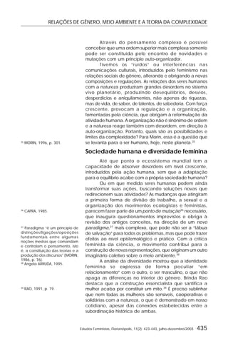 RELAÇÕES DE GÊNERO, MEIO AMBIENTE E A TEORIA DA COMPLEXIDADE
Estudos Feministas, Florianópolis, 11(2): 423-443, julho-dezembro/2003 435
Através do pensamento complexo é possível
conceber que uma ordem superior mais complexa somente
pode ser constituída pelo encontro de novidades e
mutações com um princípio auto-organizador.
Tivemos os “ruídos” ou interferências nas
comunicações culturais, introduzidos pelo feminismo nas
relações sociais de gênero, alterando e obrigando a novas
composições e regulações. As relações dos seres humanos
com a natureza produziram grandes desordens no sistema
vivo planetário, produzindo desequilíbrios, desvios,
desperdícios e aniquilamentos, não apenas de riquezas,
mas de vida, de saber, de talentos, de sabedoria. Com força
crescente, provocam a regulação e a organização,
fomentadas pela ciência, que obrigam à reformulação da
atividade humana. A organização não é sinônimo de ordem
e a natureza reage também com desordem, em direção à
auto-organização. Portanto, quais são as possibilidades e
limites da complexidade? Para Morin, essa é a questão que
se levanta para o ser humano, hoje, neste planeta.35
Sociedade humana e diversidade feminina
Até que ponto o ecossistema mundial tem a
capacidade de absorver desordens em nível crescente,
introduzidos pela ação humana, sem que a adaptação
para o equilíbrio acabe com a própria sociedade humana?
Ou em que medida seres humanos podem ainda
transformar suas ações, buscando soluções novas que
redirecionem suas atividades? As mudanças que atingiram
a primeira forma de divisão do trabalho, a sexual e a
organização dos movimentos ecologistas e feministas,
parecem fazer parte de um ponto de mutação36
necessário,
que inaugura questionamentos imprevistos e obriga à
revisão dos antigos conceitos, na direção de um novo
paradigma,37
mais complexo, que pode não ser a “tábua
de salvação” para todos os problemas, mas que pode trazer
efeitos ao nível epistemológico e prático. Com a crítica
feminista da ciência, o movimento contribui para a
construção de novas representações, que originam um outro
imaginário coletivo sobre o meio ambiente.38
A análise da diversidade mostrou que a identidade
feminina se expressa de forma peculiar “em
relacionamento” com o outro, o ser masculino, o que não
apaga as diferenças no interior do gênero. Brinda Rao
destaca que a construção essencialista que santifica a
mulher acaba por constituir um mito.39
É preciso sublinhar
que nem todas as mulheres são sensíveis, cooperativas e
solidárias com a natureza, o que é demonstrado em nosso
cotidiano, apesar das conexões estabelecidas entre a
subordinação histórica de ambas.
35
MORIN, 1996, p. 301.
36
CAPRA, 1985.
37
Paradigma “é um princípio de
distinções/ligações/oposições
fundamentais entre algumas
noções mestras que comandam
e controlam o pensamento, isto
é, a constituição das teorias e a
produção dos discursos” (MORIN,
1986, p. 76).
38
Angela ARRUDA, 1995.
39
RAO, 1991, p. 19.
 