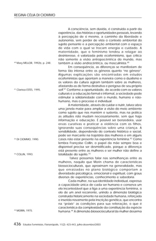 REGINA CÉLIA DI CIOMMO
436 Estudos Feministas, Florianópolis, 11(2): 423-443, julho-dezembro/2003
A consciência, sem dúvida, é construída a partir da
experiência, das histórias e oportunidades pessoais, levando
à percepção de si mesmo, a caminho da liberdade e
autonomia, sem perder de vista o contexto ambiental do
sujeito pensante e a percepção ambiental com o espaço
de vida com o qual se trocam energia e cuidado. A
maternidade, que o feminismo tendeu a relagar ao
desinteresse, é valorizada pelo ecofeminismo, que critica
não somente a visão antropocêntrica do mundo, mas
também a visão androcêntrica, ou masculinista.40
Em conseqüência, as diferenças se manifestam de
forma tão intensa entre os gêneros quanto “no gênero”.
Algumas explicações são encontradas em estudos
ecofeministas que apontam a maneira como o dualismo e
os valores da cultura agiram também sobre as mulheres,
afastando-as de forma destrutiva e perigosa de seu próprio
self.41
Conforme a oportunidade, de acordo com os valores
culturais e a educação formal e informal, a sociedade pode
estimular a solidariedade com o mundo, humano e não-
humano, mas o processo é individual.
A maternidade, através do cuidar e nutrir, talvez abra
uma janela maior para ampliar a visão do meio ambiente
como sujeito que nos mantém e sustenta, mas na prática
as atitudes não mudam necessariamente, sem que haja
informação e educação. É possível ser benzedeira, usar
ervas curativas e praticar a violência com os filhos,
ignorando suas conseqüências sobre uma criança. A
sensibilidade, dependendo do contexto histórico e social,
pode ser marcante na trajetória das mulheres e em alguns
casos não estar presente na experiência feminina.42
Como
lembra Françoise Collin, o papel da mãe sempre boa e
disponível precisa ser desmistificado, porque a diferença
está presente entre as mulheres e ser mulher não define a
totalidade do sujeito.43
Talvez possamos falar nas semelhanças entre as
mulheres, naquilo que Morin chama de características
biossocioculturais, que aproximam na generalidade, mas
que enraizadas no plano biológico comportam a
diversidade psicológica, emocional e espiritual, com graus
diversos de experiências, conhecimento e sabedoria.
Cada mulher, na sua identidade individual, expressa
a capacidade única de cada ser humano e conserva um
elo incontestável que a liga a uma experiência feminina, o
elo de um anel recorrente, unindo a dimensão biológica
construída historicamente na sociedade humana, reforçada
e inserida novamente pela inscrição genética, que encontra
na “práxis” as condições para sua reiteração, o que é
característica da complexidade da constituição da espécie
humana.44
A dimensão biossociocultural da mulher desarma
40
Mary MELLOR, 1992b, p. 248.
41
Clarissa ESTES, 1995.
42
DI CIOMMO, 1990.
43
COLLIN, 1993.
44
MORIN, 1975.
 