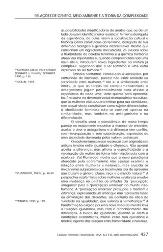 RELAÇÕES DE GÊNERO, MEIO AMBIENTE E A TEORIA DA COMPLEXIDADE
Estudos Feministas, Florianópolis, 11(2): 423-443, julho-dezembro/2003 437
as possibilidades simplificadoras de análise que, se de um
lado desejam identificar uma ‘essência’ feminina desligada
da experiência, de outro, vêem a socialização cultural e
histórica como construtoras do feminino, desligado de sua
dimensão biológica e genética incontestável. Mesmo que
contenham um ingrediente mecanicista, os estudos sobre
a flexibilidade do cérebro feminino e a química hormonal
atuais são importantes e, quando compreendidos sob uma
nova ótica, introduzem novos ingredientes na mistura já
complexa, sugerindo que o ser feminino é uma outra
expressão do ser humano.45
Embora tenhamos constatado associações por
comunhão de interesses, parece não existir unidade ou
sororidade entre mulheres,46
isto é, a similaridade entre
irmãs, já que as forças da complementaridade e
antagonismo jogam potencialmente para afastar a
experiência de cada uma, tanto quanto para aproximá-
las. É no outro, na dimensão social do masculino e na cultura,
que as mulheres vão buscar o reflexo para sua identidade,
sem a qual não se constituiriam como sujeitos diferenciados.
A identidade feminina não se constrói apenas na
similaridade, mas também no antagonismo e na
diferenciação.
O desafio para a consciência de nosso tempo
parece ser exatamente encontrar a maneira de entender,
aceitar e viver o antagonismo e a diferença sem conflito,
sem hierarquização e sem subordinação, expressões de
uma sociedade dominada pelos valores patriarcais.
O ecofeminismo parece recolocar com originalidade
antigas tensões entre igualdade e diferença. Não apenas
aceita a diferença, mas afirma a especificidade e a
valorização da mulher de forma inter-relacionada com a
ecologia. Val Plumwood mostra que o novo paradigma
oferecido pelo ecofeminismo não apenas examina a
relação entre mulheres e natureza, mas elucida os
mecanismos subjacentes que tecem uma teia de opressões
que cruzam o gênero, classe, raça e o mundo natural.47
A
perspectiva ecofeminista sobre mulheres e natureza envolve
uma mudança no padrão de atitudes da “percepção
arrogante” para a “percepção amorosa” do mundo não-
humano. A “percepção amorosa” pressupõe e mantém a
diferença, expressando um amor que não representa fusão
ou eliminação dos diferentes, ao contrário da ética de
“unidade na igualdade”, que valoriza a semelhança.48
A
transformação exigida por uma nova visão de mundo leva
a relações igualitárias, mas com o reconhecimento das
diferenças. A busca da igualdade, quando se atém a
condições econômicas, muitas vezes não questiona o
modelo vigente das relações entre humanidade e natureza,
45
Germaine GREER, 1994; e Walter
SCHWARZ e Dorothy SCHWARZ,
1990, p. 136.
46
COLLIN, 1993.
47
PLUMWOOD, 1993a, p. 48-49.
48
WARREN, 1990, p. 139.
 