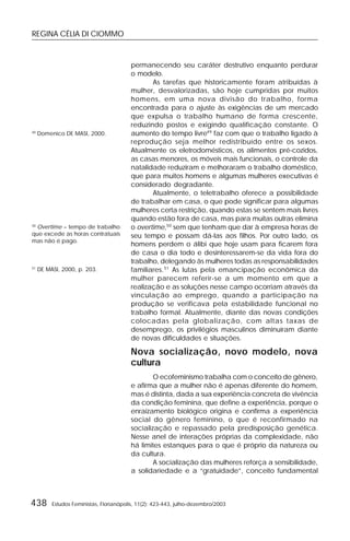 REGINA CÉLIA DI CIOMMO
438 Estudos Feministas, Florianópolis, 11(2): 423-443, julho-dezembro/2003
permanecendo seu caráter destrutivo enquanto perdurar
o modelo.
As tarefas que historicamente foram atribuídas à
mulher, desvalorizadas, são hoje cumpridas por muitos
homens, em uma nova divisão do trabalho, forma
encontrada para o ajuste às exigências de um mercado
que expulsa o trabalho humano de forma crescente,
reduzindo postos e exigindo qualificação constante. O
aumento do tempo livre49
faz com que o trabalho ligado à
reprodução seja melhor redistribuído entre os sexos.
Atualmente os eletrodomésticos, os alimentos pré-cozidos,
as casas menores, os móveis mais funcionais, o controle da
natalidade reduziram e melhoraram o trabalho doméstico,
que para muitos homens e algumas mulheres executivas é
considerado degradante.
Atualmente, o teletrabalho oferece a possibilidade
de trabalhar em casa, o que pode significar para algumas
mulheres certa restrição, quando estas se sentem mais livres
quando estão fora de casa, mas para muitas outras elimina
o overtime,50
sem que tenham que dar à empresa horas de
seu tempo e possam dá-las aos filhos. Por outro lado, os
homens perdem o álibi que hoje usam para ficarem fora
de casa o dia todo e desinteressarem-se da vida fora do
trabalho, delegando às mulheres todas as responsabilidades
familiares.51
As lutas pela emancipação econômica da
mulher parecem referir-se a um momento em que a
realização e as soluções nesse campo ocorriam através da
vinculação ao emprego, quando a participação na
produção se verificava pela estabilidade funcional no
trabalho formal. Atualmente, diante das novas condições
colocadas pela globalização, com altas taxas de
desemprego, os privilégios masculinos diminuíram diante
de novas dificuldades e situações.
Nova socialização, novo modelo, nova
cultura
O ecofeminismo trabalha com o conceito de gênero,
e afirma que a mulher não é apenas diferente do homem,
mas é distinta, dada a sua experiência concreta de vivência
da condição feminina, que define a experiência, porque o
enraizamento biológico origina e confirma a experiência
social do gênero feminino, o que é reconfirmado na
socialização e repassado pela predisposição genética.
Nesse anel de interações próprias da complexidade, não
há limites estanques para o que é próprio da natureza ou
da cultura.
A socialização das mulheres reforça a sensibilidade,
a solidariedade e a “gratuidade”, conceito fundamental
49
Domenico DE MASI, 2000.
50
Overtime – tempo de trabalho
que excede as horas contratuais
mas não é pago.
51
DE MASI, 2000, p. 203.
 