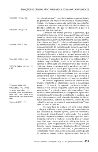 RELAÇÕES DE GÊNERO, MEIO AMBIENTE E A TEORIA DA COMPLEXIDADE
Estudos Feministas, Florianópolis, 11(2): 423-443, julho-dezembro/2003 439
da cultura feminina,52
o que daria a elas a responsabilidade
de promover um impacto sociocultural revolucionário,
criativo, em todas as áreas da existência, nas relações
pessoais, nas amorosas, nas profissionais, de trabalho e nas
decisões políticas, em que se decidem a paz e a
sobrevivência das espécies.53
O modelo da mulher genérica e generosa, que
constrói através de seu corpo uma experiência e um lugar
históricos, metáfora de todas as mulheres, foi criticada por
aquelas que não vêem nas mulheres uma essência positiva,
a isenção ou imunização contra os males que fazem parte
do mundo masculino.54
No entanto, não concordamos que
o reconhecimento da especificidade feminina, que leva à
valorização dos mitos e símbolos de poder, de grande valor
para a mobilização das pessoas, signifique que a
experiência feminina é única e sempre preenchida de
valores positivos, mas concordamos que a vida doméstica
nem sempre é “zona livre do afeto e da solidariedade”.55
Também, segundo Mellor, o fato de ser ambientalista não
significa a eliminação do androcentrismo dos valores e
práticas sociais ou um senso de justiça social mais apurado.56
Constatamos que a busca pela igualdade de direitos
acabou por levar à valorização da diferença, em um
movimento aparentemente contraditório, mas que está em
consonância com a realidade social, que destaca a
importância da diversidade para o enriquecimento cultural.
As diversas expressões individuais femininas não
anulam, entretanto, as elaborações como a do princípio
feminino,57
da relação de opressão que irmana mulher e
natureza,58
da ciência enquanto suporte da dominação
sobre ambas,59
a polêmica sobre natureza e cultura,60
que
tratam da eleição da diferença como positiva, apontando
características femininas de sensibilidade e cuidado, que
antes faziam parte das justificativas de discriminação. Dentro
dessa perspectiva, caberia às mulheres, diante da crise
civilizatória, pensar o mundo sob a ótica do cuidado,61
com
olhos de amor e decisão.
Em outro tipo de cultura, em uma nova utopia
ecológica, a diferença antes desvalorizada, que não servia
aos propósitos do modelo vigente, pode ser necessária,
considerada insubstituível e valorizada. No modelo
alternativo de desenvolvimento sustentável, que está sendo
proposto, homens e mulheres deverão buscar valores
essenciais que dêem sentido à civilização. Relações
igualitárias, com reciprocidade, não se conseguem por
decreto, mas se conquistam, depois de esforço individual
nesse sentido. Se a solidariedade, a gratuidade e a
sensibilidade forem vistas como ameaças à participação
da mulher no mundo público, rejeitadas como formas de
52
OLIVEIRA, 1993, p. 102.
53
OLIVEIRA, 1993, p. 145.
54
ARRUDA, 1995, p. 264.
55
Bila SORJ, 1992, p. 146.
56
MELLOR, 1992a, 1992b e 1993,
p. 97.
57
Vandana SHIVA, 1992.
58
Maria MIES, 1992 e 1993.
59
Carolyn MERCHANT, 1991.
60
ORTNER, 1979; Rossella DI LEO,
1988; KING, 1989; Judith PLANT,
1989; GRIFFIN, 1989; e MERCHANT,
1991.
61
Leonardo BOFF, 1999.
 