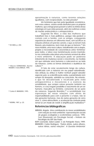 REGINA CÉLIA DI CIOMMO
440 Estudos Feministas, Florianópolis, 11(2): 423-443, julho-dezembro/2003
aproximação à natureza, como teremos relações
igualitárias, com reciprocidade, na vida privada?
Um feminismo que lute pela igualdade econômica,
sem esses valores, estaria sendo destrutivo para as próprias
mulheres, que a longo prazo passam a sofrer os efeitos dessa
estratégia em suas vidas pessoais, além de reafirmar a visão
de mundo androcêntrica e antropocêntrica.
Segundo De Masi, a vida das mulheres que
trabalham fora é mais polifônica, porque não perdem o
contato com a família, com os amigos, conjugando
experiências diversas em diferentes níveis, sem sacrificar as
relações afetivas em prol da carreira, o que as tornam mais
flexíveis, pós-modernas, bem mais do que os homens.62
Um
novo modelo, uma nova cultura, trabalhando com a utopia,
propõe a necessidade de características antes ‘femininas’
para todos, e talvez essa transformação ocorra inserindo-
se nos conteúdos educativos uma maneira sensível de olhar
o meio ambiente. A educação pode ser poderoso
instrumento de mudança social e crescimento, na medida
em que estimular seres humanos a colocarem-se ao lado
da natureza, contra as formas destrutivas e dualísticas da
cultura.63
O fato de estar secularmente longe da cultura,
identificada com a natureza em seu papel subordinado,
não atribuiu ou atribui à mulher nenhum papel salvador
especial, pois, se a identificação existiu, a proximidade nem
sempre foi desejada, admitida ou consciente. No entanto,
o que foi desvalorizado e recalcado pela visão
antropocêntrica e mecanicista é a essência da
sensibilidade, que sempre esteve presente também nos
homens, e o seu resgate possibilita o nascimento de um ser
humano, masculino ou feminino, consciente de ser parte
da natureza. Segundo Brandão,64
a sensibilidade traz
esperanças de novas relações com afetos de
responsabilidade para com o presente e o futuro, não só
das gerações humanas, mas de outras gerações de seres
vivos. E, como afirma Morin, a aceitação da confusão pode
tornar-se um modo de resistir à simplificação mutiladora.65
Referências bibliográficas
ARRUDA, Angela. Uma contribuição às novas sensibilidades
com relação ao meio ambiente: representações sociais
de grupos ecologistas e ecofeministas cariocas. 1995.
Tese (Doutorado em Psicologia Social) – Instituto de
Psicologia da USP, São Paulo.
BOFF, Leonardo. Saber cuidar. 3. ed. Petrópolis: Vozes, 1999.
BRANDÃO, Carlos Rodrigues. “Outros afetos, outros olhares,
outras idéias, outras relações”. A Questão Ambiental:
62
DE MASI, p. 204.
63
Marcos SORRENTINO, Rachel
TRAJBER e Tania BRAGA, 1995.
64
Carlos R. BRANDÃO, 1995.
65
MORIN, 1987, p. 20.
 