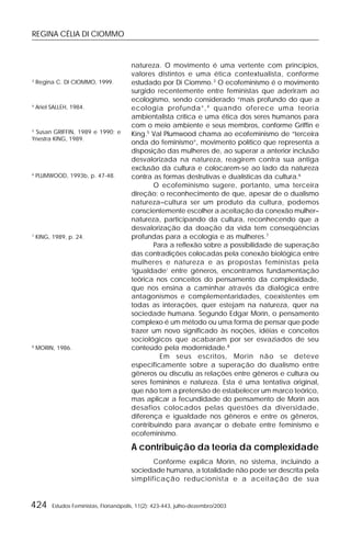 REGINA CÉLIA DI CIOMMO
424 Estudos Feministas, Florianópolis, 11(2): 423-443, julho-dezembro/2003
natureza. O movimento é uma vertente com princípios,
valores distintos e uma ética contextualista, conforme
estudado por Di Ciommo.3
O ecofeminismo é o movimento
surgido recentemente entre feministas que aderiram ao
ecologismo, sendo considerado “mais profundo do que a
ecologia profunda”,4
quando oferece uma teoria
ambientalista crítica e uma ética dos seres humanos para
com o meio ambiente e seus membros, conforme Griffin e
King.5
Val Plumwood chama ao ecofeminismo de “terceira
onda do feminismo”, movimento político que representa a
disposição das mulheres de, ao superar a anterior inclusão
desvalorizada na natureza, reagirem contra sua antiga
exclusão da cultura e colocarem-se ao lado da natureza
contra as formas destrutivas e dualísticas da cultura.6
O ecofeminismo sugere, portanto, uma terceira
direção: o reconhecimento de que, apesar de o dualismo
natureza–cultura ser um produto da cultura, podemos
conscientemente escolher a aceitação da conexão mulher–
natureza, participando da cultura, reconhecendo que a
desvalorização da doação da vida tem conseqüências
profundas para a ecologia e as mulheres.7
Para a reflexão sobre a possibilidade de superação
das contradições colocadas pela conexão biológica entre
mulheres e natureza e as propostas feministas pela
‘igualdade’ entre gêneros, encontramos fundamentação
teórica nos conceitos do pensamento da complexidade,
que nos ensina a caminhar através da dialógica entre
antagonismos e complementaridades, coexistentes em
todas as interações, quer estejam na natureza, quer na
sociedade humana. Segundo Edgar Morin, o pensamento
complexo é um método ou uma forma de pensar que pode
trazer um novo significado às noções, idéias e conceitos
sociológicos que acabaram por ser esvaziados de seu
conteúdo pela modernidade.8
Em seus escritos, Morin não se deteve
especificamente sobre a superação do dualismo entre
gêneros ou discutiu as relações entre gêneros e cultura ou
seres femininos e natureza. Esta é uma tentativa original,
que não tem a pretensão de estabelecer um marco teórico,
mas aplicar a fecundidade do pensamento de Morin aos
desafios colocados pelas questões da diversidade,
diferença e igualdade nos gêneros e entre os gêneros,
contribuindo para avançar o debate entre feminismo e
ecofeminismo.
A contribuição da teoria da complexidade
Conforme explica Morin, no sistema, incluindo a
sociedade humana, a totalidade não pode ser descrita pela
simplificação reducionista e a aceitação de sua
3
Regina C. DI CIOMMO, 1999.
4
Ariel SALLEH, 1984.
5
Susan GRIFFIN, 1989 e 1990; e
Ynestra KING, 1989.
6
PLUMWOOD, 1993b, p. 47-48.
7
KING, 1989, p. 24.
8
MORIN, 1986.
 