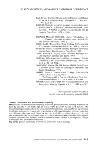 RELAÇÕES DE GÊNERO, MEIO AMBIENTE E A TEORIA DA COMPLEXIDADE
Estudos Feministas, Florianópolis, 11(2): 423-443, julho-dezembro/2003 443
RAO, Brinda. “Dominant Constructions of Women and Nature
in Social Science Literature.” Pamphlet, n. 2, New York,
1991. p. 35-51.
ROSALDO, Michelle. “A mulher, a cultura e a sociedade: uma
revisão teórica”. In: ROSALDO, Michelle; LAMPHERE, Louise
(Coords.). A mulher, a cultura e a sociedade. Rio de
Janeiro: Paz e Terra, 1979. p. 33-64.
ROSALDO, Michelle; LAMPHERE, Louise. “Introdução”. In:
_____. (Coords.). A mulher, a cultura e a sociedade. Rio
de Janeiro: Paz e Terra, 1979. p. 17-32.
SALLEH, Ariel K. “Deeper than Deep Ecology: The Ecofeminist
Connection.” Environmental Ethics, 6, 1984. p. 339-345.
SCHWARZ, Walter; SCHWARZ, Dorothy. Ecologia: alternativa
para o futuro. Rio de Janeiro: Paz e Terra, 1990.
SHIVA, Vandana. Staying Alive: Women, Ecology and
Development. Londres: Zed Books, 1992.
SORJ, Bila. “O feminino como metáfora da natureza”.Estudos
Feministas, CIEC, Escola de Comunicação – UFRJ, v. 0,
n. 0, p.143-150, 1992.
SORRENTINO, Marcos; TRAJBER, Rachel; BRAGA, Tania (Orgs.).
Cadernos do III Fórum de Educação Ambiental. São
Paulo: Gaia/Ecoar, 1995.
WARREN, Karen J. “Feminism and Ecology.” Environmental
Ethics, v. 9, n. 1, p. 3-20, 1987.
_____. “The Power and the Promise of Ecological Feminism.”
Environmental Ethics, v. 12, n. 2, 1990. p. 121-146.
WARREN, Karen, and CHENEY, Jim. “Ecological Feminism and
Ecosystem.” Ecology. Hypatia, v. 6, n. 1, 1991. p. 67-89.
[Recebido em outubro de 2002 e
aceito para publicação em junho de 2003]
Gender, Environment and the Theory of Complexity
Abstract: We use the theory of complexity to analise gender questions, showing that those are
built by society in an exchange of interactions between nature and culture. The
bioanthropological rootsand and the sociocultural characteristics contain different experiences,
knowledge and wisdom, in a complex organization in which oposition does notmean extinction,
and difference does not imply hierarchy. We can apply Morin’s “tetralogical ring” concept,
which admits disorder, organization, order and interaction to the understanding of the impasse
between masculine and feminine, humans and non-humans, towards a paradigmatic change
in the social and environmental relations.
Key words: gender, complexity, environment, education, human ecology.
 