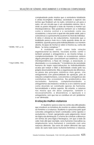 RELAÇÕES DE GÊNERO, MEIO AMBIENTE E A TEORIA DA COMPLEXIDADE
Estudos Feministas, Florianópolis, 11(2): 423-443, julho-dezembro/2003 425
complexidade pode mostrar que a verdadeira totalidade
é ainda incompleta. Indivíduo, sociedade e espécie são
termos que finalizam um no outro, remetem-se um para o
outro, em um circuito que é um verdadeiro sistema, isto é,
onde as partes integram o todo de maneira a manter sua
interdependência. Mas podemos também ver o indivíduo
como o sistema central e a sociedade como seu
ecossistema, o locus sem o qual ele não pode existir, pois a
consciência e o pensamento ocorrem no nível do indivíduo.
A idéia é afastar-se do reducionismo, mostrando que a
totalidade parece mais rica e bela quando deixa de ser
totalitária, quando passa pela individualidade e se mantém
aberta, incapaz de fechar-se sobre si mesma ou, como diz
Morin, “se torna complexa”.9
A realidade social, como toda relação
organizacional ou sistema, necessita aceitar, conter e
também produzir o antagonismo e, ao mesmo tempo, a
complementaridade. Em todos os ecossistemas existem
alguns princípios que caracterizam sua existência, como a
interdependência, o fluxo de energia, a associação, a
diversidade e a co-evolução.10
A tendência da sociedade
humana de impor especializações às individualidades
acaba por reduzir e inibir a diversidade criada pelo seu
próprio desenvolvimento. Mas a organização da diferença,
no plano dos princípios sistêmicos mais gerais, cria
antagonismos com potencialidade de oposição, pois as
relações complementares, concorrentes e antagônicas são
constitutivas dos ecossistemas. Na problemática das
sociedades humanas, complementaridades e
antagonismos são instáveis e tende-se a ver o sistema social
como devendo ser constituído apenas de harmonia,
funcionalidade e síntese superior. No entanto, a natureza
nos mostra que ele deve comportar, também e
necessariamente, a dissonância, a oposição e o
antagonismo, sem que isso se constitua em um ‘problema’
a ser eliminado.
A relação mulher–natureza
O ‘dualismo’ parece estar no centro das dificuldades
que envolvem as tentativas de reverter os valores atribuídos
ao feminino e à natureza. Dualismo é o processo pelo qual
conceitos antagônicos foram construídos como opostos e
excludentes e foram apropriados pelo julgamento moral
da lógica da dominação. É a forma de construir a diferença
em termos de uma lógica hierárquica, em que o lado de
valor mais alto (por exemplo, seres humanos masculinos ou
simplesmente seres humanos) é construído com uma
natureza diferente. São seres de ordem diferente dos que
estão do outro lado (seres humanos femininos e natureza,
9
MORIN, 1987, p. 64.
10
Fritjof CAPRA, 1993.
 