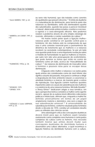 REGINA CÉLIA DI CIOMMO
426 Estudos Feministas, Florianópolis, 11(2): 423-443, julho-dezembro/2003
ou seres não humanos), que são tratados como carentes
de qualidades que possam elevá-los.11
O efeito do dualismo
é a naturalização da dominação, para torná-la parte das
naturezas ou identidades, tanto dos dominadores quanto
dos subordinados, quando isso passa a parecer inevitável
e ‘natural’, distorcendo ambos os lados, o senhor e o escravo,
o egoísta e o auto-abnegado altruísta. Não podemos
resolver o problema através de uma simples estratégia de
reversão, afirmando o caráter autoritário da cultura.12
Há muitas razões pelas quais a ligação mulher–
natureza pode constituir-se em questão central para o
feminismo. Um dos motivos está na compreensão de que
essa é uma conexão essencial para a permanência da
dinâmica do tratamento que as mulheres e a natureza
recebem na sociedade contemporânea. Se por um lado
essa questão pode levar a uma importante revelação sobre
o modelo de humanidade na qual as mulheres se inserem,
por outro tem sido uma preocupação do ecofeminismo,
que pode iluminar os temas que estão no centro do
feminismo como um todo, acerca da “masculinidade da
cultura”,13
da natureza da dominação do masculino sobre
o feminino e possíveis rotas para se escapar dessa
dominação.
A ligação entre mulher e natureza e as razões pelas
quais ambas são consideradas como de nível inferior não
significa assunto do passado, mas parece continuar a dirigir
a degradação do meio ambiente natural, a caracterizar a
atividade feminina e a marcar, de maneira geral, a esfera
da reprodução. Essa ligação contém inúmeras questões
importantes sobre as causas da subordinação das mulheres
e a existência de uma natureza feminina. Michelle Rosaldo14
e Sherry Ortner15
dedicaram artigos a essa temática, em
que a perspectiva teórica considera a mulher como agente
social e, apesar de as autoras terem diferentes colocações
políticas e intelectuais, afirmam que, enquanto a mulher for
definida universalmente em termos de um papel
amplamente materno e doméstico, esta será a origem de
sua subordinação universal.16
A universalidade da
subordinação feminina, conforme estudado pelas feministas
desde a década de 1970, constitui um verdadeiro desafio
para as reflexões das ciências sociais.
Uma abordagem crítica das concepções dualísticas
deverá insistir para que as mulheres sejam tratadas
exatamente como completos seres humanos e como partes
completas da cultura como os homens, mas necessita
também mostrar que ambos devem mudar suas
concepções dualizadas da identidade humana e
desenvolver uma cultura alternativa, a qual reconheça a
ligação histórica da identidade humana com a cultura,
11
Karen WARREN, 1987, p. 64.
12
WARREN e Jim CHENEY, 1991, p.
112.
13
PLUMWOOD, 1993a, p. 38.
14
ROSALDO, 1979.
15
ORTNER, 1979.
16
ROSALDO e Louise LAMPHERE,
1979, p. 25.
 