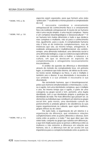REGINA CÉLIA DI CIOMMO
428 Estudos Feministas, Florianópolis, 11(2): 423-443, julho-dezembro/2003
aspectos sejam separados, para que formem uma visão
“poliocular”,20
ocultando o menos possível a complexidade
do real.
É necessário considerar o enraizamento
antropossocial do conhecimento físico e o enraizamento
físico da realidade antropossocial. A noção de ser humano
não é uma noção simples: é uma noção complexa. “Homo
é um complexo bioantropológico e biossociocultural”.21
O
ser humano tem muitas dimensões e tudo o que desloca
esse complexo é mutilante, não só para o conhecimento
mas, igualmente, para a ação. A complexidade humana
não é feita só de instâncias complementares, mas de
instâncias que são, ao mesmo tempo, antagônicas. A
realidade antropossocial é multidimensional; ela contém,
sempre, uma dimensão individual, uma dimensão social e
uma dimensão biológica, o que se evidencia especialmente
na análise da conexão entre a mulher, a natureza e a
cultura, em que se destacam os aspectos de
complementação e antagonismo necessariamente
irreconciliáveis.
A análise da questão da diferença e diversidade
através do método da complexidade leva, em primeiro
lugar, a considerar que todo sistema, de idéias ou de seres,
na teoria social, biológica ou física, é uno e múltiplo e
também uno e diverso. A sua diversidade é necessária à
sua unidade e a sua unidade é necessária à sua
diversidade.
Na sociedade humana, que é bioantropossocial,
pelas suas inúmeras simultaneidades e interrelações, o uno,
ou o sujeito, tem uma identidade complexa, que é múltipla
e una. Ao mesmo tempo que é sujeito, é parte de uma
categoria ou grupo social e tem, portanto, uma dupla
identidade, tem a sua identidade própria e participa da
identidade do todo. Por mais diferentes que possam ser, os
elementos ou indivíduos que constituem um sistema ou grupo
social têm, pelo menos, uma identidade comum de
pertencimento à unidade global e de obediência às suas
regras organizacionais ou culturais, quer sejam mulheres,
grupos étnicos ou de classe.
Por outro lado, a organização de um sistema é a
organização da diferença, que estabelece relações
complementares entre as partes diferentes e diversas, bem
como entre as partes e o todo.22
Isso quer dizer que não
existe todo, conjunto ou grupo que subsista sem diferenças,
o que tem implicações para se pensar a diferença entre as
mulheres e não somente a diferença em relação aos
homens, isto é, a diferença tem de ser aceita em sua
importância para a complementaridade entre as partes no
21
MORIN, 1987, p. 130.
22
MORIN, 1987, p. 113.
20
MORIN, 1993, p. 86.
 