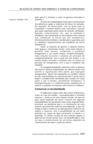 RELAÇÕES DE GÊNERO, MEIO AMBIENTE E A TEORIA DA COMPLEXIDADE
Estudos Feministas, Florianópolis, 11(2): 423-443, julho-dezembro/2003 429
todo que é o feminino e entre os gêneros masculino e
feminino.23
A teoria da complexidade mostra que a manutenção
das diferenças supõe a existência de forças de exclusão,
de repulsão, de dissociação, sem as quais tudo se
confundiria e nenhum sistema seria concebível. É preciso
que sejam superadas pelas forças de atração, afinidades,
ligações, comunicações, etc., que as controlam e
virtualizam. São exatamente as inter-relações mais estáveis
que comportam as forças que são antagônicas,
simultaneamente mantidas, neutralizadas e superadas, pois
os equilíbrios organizacionais são equilíbrios de forças
antagônicas.
Assim, as relações de gênero e relações internas
entre grupos e movimentos sociais, como toda relação, e
portanto todo sistema, comportam e produzem
antagonismo e, ao mesmo tempo, complementaridade.
Toda relação necessita e atualiza um princípio de
complementaridade, sem a qual ela não existiria, e ao
mesmo tempo necessita e virtualiza mais ou menos um
princípio de antagonismo, sem o qual o equilíbrio não
subsistiria.
As complementaridades existentes entre os gêneros
não devem eliminar propriedades de diferenciação, mas
permitir a organização entre partes que segregam
antagonismos, diante das imposições ou conflitos, virtuais
ou não, desenvolvidos no convívio pessoal e social, pois a
dupla e complementar identidade que coexiste em cada
parte é, por si mesma, virtualmente antagônica. A
homogeneização e a indiferenciação empobrecem o
sistema e, portanto, as relações entre homens e mulheres.
Conservar a circularidade
A implicação mútua entre dois termos antinômicos,
como no caso em análise – masculino/cultura e feminino/
natureza –, anela-se em uma relação circular, em que um
para existir depende do outro e esbarra em algumas
impossibilidades de elucidação. Esses casos, segundo Morin,
levantam um problema que é a constituição de uma
relação, precisamente onde há uma disjunção, o que nos
obriga a isolar e conhecer um princípio para conhecer sua
origem e natureza, com a possibilidade de um outro
princípio ser capaz de ligar novamente o isolado e o
separado. O caráter circular de uma relação adquire a
figura de um círculo vicioso, isto é, de absurdo lógico, uma
vez que o conhecimento de um termo depende do
conhecimento do outro e assim por diante.
23
Rosiska D. OLIVEIRA, 1993.
 