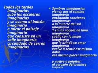 Todas las tardes
imaginarias
sube las escaleras
imaginarias
y se asoma al balcón
imaginario
a mirar el paisaje
imaginario
que consiste en un
valle imaginario
circundado de cerros
imaginarios
► Sombras imaginarias
vienen por el camino
imaginario
entonando canciones
imaginarias
a la muerte del sol
imaginario
Y en las noches de luna
imaginaria
sueña con la mujer
imaginaria
que le brindó su amor
imaginario
vuelve a sentir ese mismo
dolor
ese mismo placer imaginario
y vuelve a palpitar
el corazón del hombre
imaginario
 