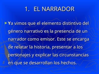 1.
1. EL NARRADOR
EL NARRADOR
►Y
Ya vimos que el elemento distintivo del
a vimos que el elemento distintivo del
género narrativo es la presencia de un
género narrativo es la presencia de un
narrador como emisor. Este se encarga
narrador como emisor. Este se encarga
de relatar la historia, presentar a los
de relatar la historia, presentar a los
personajes y explicar las circunstancias
personajes y explicar las circunstancias
en que se desarrollan los hechos.
en que se desarrollan los hechos.
 