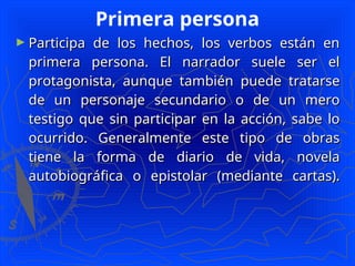 Primera persona
► Participa de los hechos, los verbos están en
Participa de los hechos, los verbos están en
primera persona. El narrador suele ser el
primera persona. El narrador suele ser el
protagonista, aunque también puede tratarse
protagonista, aunque también puede tratarse
de un personaje secundario o de un mero
de un personaje secundario o de un mero
testigo que sin participar en la acción, sabe lo
testigo que sin participar en la acción, sabe lo
ocurrido. Generalmente este tipo de obras
ocurrido. Generalmente este tipo de obras
tiene la forma de diario de vida, novela
tiene la forma de diario de vida, novela
autobiográfica o epistolar (mediante cartas).
autobiográfica o epistolar (mediante cartas).
 