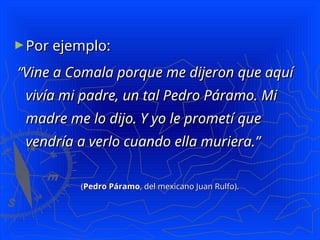 ►Por ejemplo:
Por ejemplo:
“
“Vine a Comala porque me dijeron que aquí
Vine a Comala porque me dijeron que aquí
vivía mi padre, un tal Pedro Páramo. Mi
vivía mi padre, un tal Pedro Páramo. Mi
madre me lo dijo. Y yo le prometí que
madre me lo dijo. Y yo le prometí que
vendría a verlo cuando ella muriera.”
vendría a verlo cuando ella muriera.”
(
(Pedro Páramo
Pedro Páramo, del mexicano Juan Rulfo).
, del mexicano Juan Rulfo).
 