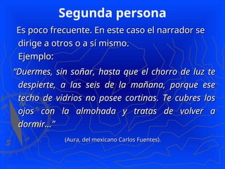 Segunda persona
Es poco frecuente. En este caso el narrador se
Es poco frecuente. En este caso el narrador se
dirige a otros o a sí mismo.
dirige a otros o a sí mismo.
Ejemplo:
Ejemplo:
“
“Duermes, sin soñar, hasta que el chorro de luz te
Duermes, sin soñar, hasta que el chorro de luz te
despierte, a las seis de la mañana, porque ese
despierte, a las seis de la mañana, porque ese
techo de vidrios no posee cortinas. Te cubres los
techo de vidrios no posee cortinas. Te cubres los
ojos con la almohada y tratas de volver a
ojos con la almohada y tratas de volver a
dormir...”
dormir...”
(Aura, del mexicano Carlos Fuentes).
(Aura, del mexicano Carlos Fuentes).
 