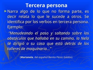 Tercera persona
►Narra algo de lo que no forma parte, es
Narra algo de lo que no forma parte, es
decir relata lo que le sucede a otros. Se
decir relata lo que le sucede a otros. Se
identifica por los verbos en tercera persona.
identifica por los verbos en tercera persona.
Ejemplo:
Ejemplo:
“
“Menudeando el paso y saltando sobre los
Menudeando el paso y saltando sobre los
obstáculos que hallaba en su camino, la Nela
obstáculos que hallaba en su camino, la Nela
se dirigió a su casa que está detrás de los
se dirigió a su casa que está detrás de los
talleres de maquinaria...”
talleres de maquinaria...”
(
(Marianela
Marianela, del español Benito Pérez Galdós).
, del español Benito Pérez Galdós).
 