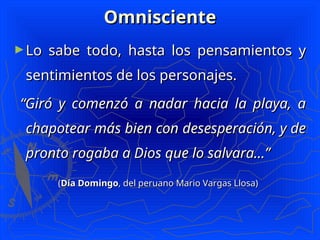 Omnisciente
Omnisciente
►Lo sabe todo, hasta los pensamientos y
Lo sabe todo, hasta los pensamientos y
sentimientos de los personajes.
sentimientos de los personajes.
“
“Giró y comenzó a nadar hacia la playa, a
Giró y comenzó a nadar hacia la playa, a
chapotear más bien con desesperación, y de
chapotear más bien con desesperación, y de
pronto rogaba a Dios que lo salvara...”
pronto rogaba a Dios que lo salvara...”
(
(Día Domingo
Día Domingo, del peruano Mario Vargas Llosa)
, del peruano Mario Vargas Llosa)
 