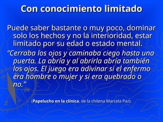 Con conocimiento limitado
Con conocimiento limitado
Puede saber bastante o muy poco, dominar
Puede saber bastante o muy poco, dominar
solo los hechos y no la interioridad, estar
solo los hechos y no la interioridad, estar
limitado por su edad o estado mental.
limitado por su edad o estado mental.
“
“Cerraba los ojos y caminaba ciego hasta una
Cerraba los ojos y caminaba ciego hasta una
puerta. La abría y al abrirla abría también
puerta. La abría y al abrirla abría también
los ojos. El juego era adivinar si el enfermo
los ojos. El juego era adivinar si el enfermo
era hombre o mujer y si era quebrado o
era hombre o mujer y si era quebrado o
no.”
no.”
(
(Papelucho en la clínica
Papelucho en la clínica, de la chilena Marcela Paz).
, de la chilena Marcela Paz).
 