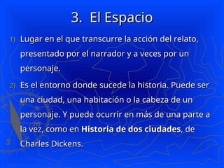 3.
3. El Espacio
El Espacio
1)
1) Lugar en el que transcurre la acción del relato,
Lugar en el que transcurre la acción del relato,
presentado por el narrador y a veces por un
presentado por el narrador y a veces por un
personaje.
personaje.
2)
2) Es el entorno donde sucede la historia. Puede ser
Es el entorno donde sucede la historia. Puede ser
una ciudad, una habitación o la cabeza de un
una ciudad, una habitación o la cabeza de un
personaje. Y puede ocurrir en más de una parte a
personaje. Y puede ocurrir en más de una parte a
la vez, como en
la vez, como en Historia de dos ciudades
Historia de dos ciudades, de
, de
Charles Dickens.
Charles Dickens.
 