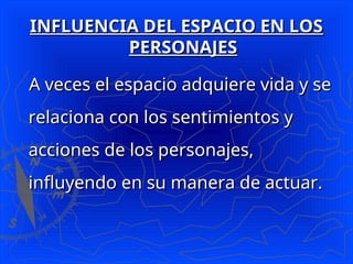 INFLUENCIA DEL ESPACIO EN LOS
INFLUENCIA DEL ESPACIO EN LOS
PERSONAJES
PERSONAJES
A veces el espacio adquiere vida y se
A veces el espacio adquiere vida y se
relaciona con los sentimientos y
relaciona con los sentimientos y
acciones de los personajes,
acciones de los personajes,
influyendo en su manera de actuar.
influyendo en su manera de actuar.
 