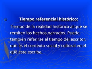 c)
c) Tiempo referencial histórico:
Tiempo referencial histórico:
Tiempo de la realidad histórica al que se
Tiempo de la realidad histórica al que se
remiten los hechos narrados. Puede
remiten los hechos narrados. Puede
también referirse al tiempo del escritor,
también referirse al tiempo del escritor,
que es el contexto social y cultural en el
que es el contexto social y cultural en el
que este escribe.
que este escribe.
 