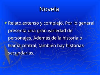 Novela
Novela
►Relato extenso y complejo. Por lo general
Relato extenso y complejo. Por lo general
presenta una gran variedad de
presenta una gran variedad de
personajes. Además de la historia o
personajes. Además de la historia o
trama central, también hay historias
trama central, también hay historias
secundarias.
secundarias.
 