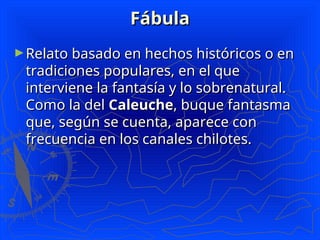 Fábula
Fábula
►Relato basado en hechos históricos o en
Relato basado en hechos históricos o en
tradiciones populares, en el que
tradiciones populares, en el que
interviene la fantasía y lo sobrenatural.
interviene la fantasía y lo sobrenatural.
Como la del
Como la del Caleuche
Caleuche, buque fantasma
, buque fantasma
que, según se cuenta, aparece con
que, según se cuenta, aparece con
frecuencia en los canales chilotes.
frecuencia en los canales chilotes.
 