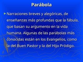 Parábola
Parábola
►Narraciones breves y alegóricas, de
Narraciones breves y alegóricas, de
enseñanzas más profundas que la fábula,
enseñanzas más profundas que la fábula,
que basan su argumento en la vida
que basan su argumento en la vida
humana. Algunas de las parábolas más
humana. Algunas de las parábolas más
conocidas están en los Evangelios, como
conocidas están en los Evangelios, como
la del Buen Pastor y la del Hijo Pródigo.
la del Buen Pastor y la del Hijo Pródigo.
 