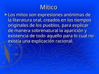 Mítico
Mítico
►Los mitos son expresiones anónimas de
Los mitos son expresiones anónimas de
la literatura oral, creados en los tiempos
la literatura oral, creados en los tiempos
originales de los pueblos, para explicar
originales de los pueblos, para explicar
de manera sobrenatural la aparición y
de manera sobrenatural la aparición y
existencia de todo aquello para lo cual no
existencia de todo aquello para lo cual no
existía una explicación racional.
existía una explicación racional.
 