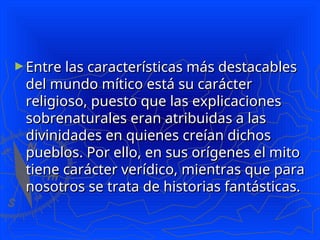 ►Entre las características más destacables
Entre las características más destacables
del mundo mítico está su carácter
del mundo mítico está su carácter
religioso, puesto que las explicaciones
religioso, puesto que las explicaciones
sobrenaturales eran atribuidas a las
sobrenaturales eran atribuidas a las
divinidades en quienes creían dichos
divinidades en quienes creían dichos
pueblos. Por ello, en sus orígenes el mito
pueblos. Por ello, en sus orígenes el mito
tiene carácter verídico, mientras que para
tiene carácter verídico, mientras que para
nosotros se trata de historias fantásticas.
nosotros se trata de historias fantásticas.
 