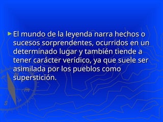 ►El mundo de la leyenda narra hechos o
El mundo de la leyenda narra hechos o
sucesos sorprendentes, ocurridos en un
sucesos sorprendentes, ocurridos en un
determinado lugar y también tiende a
determinado lugar y también tiende a
tener carácter verídico, ya que suele ser
tener carácter verídico, ya que suele ser
asimilada por los pueblos como
asimilada por los pueblos como
superstición.
superstición.
 