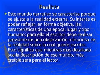Realista
Realista
►Este mundo narrativo se caracteriza porque
Este mundo narrativo se caracteriza porque
se ajusta a la realidad externa. Su interés es
se ajusta a la realidad externa. Su interés es
poder reflejar, en forma objetiva, las
poder reflejar, en forma objetiva, las
características de una época, lugar y tipo
características de una época, lugar y tipo
humano; para ello el escritor debe realizar
humano; para ello el escritor debe realizar
previamente una observación minuciosa de
previamente una observación minuciosa de
la realidad sobre la cual quiere escribir.
la realidad sobre la cual quiere escribir.
Esto significa que mientras mas detallada
Esto significa que mientras mas detallada
sea la descripción de ese mundo, más
sea la descripción de ese mundo, más
creíble será para el lector.
creíble será para el lector.
 