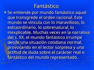 Fantástico
Fantástico
►Se entiende por mundo fantástico aquel
Se entiende por mundo fantástico aquel
que transgrede el orden racional. Este
que transgrede el orden racional. Este
mundo se vincula con lo maravilloso, lo
mundo se vincula con lo maravilloso, lo
extraordinario, lo sobrenatural, lo
extraordinario, lo sobrenatural, lo
inexplicable. Muchas veces en la narrativa
inexplicable. Muchas veces en la narrativa
del s. XX, el mundo fantástico irrumpe
del s. XX, el mundo fantástico irrumpe
desde una situación cotidiana normal,
desde una situación cotidiana normal,
provocando en el lector sorpresa y una
provocando en el lector sorpresa y una
actitud de duda sobre el carácter real o
actitud de duda sobre el carácter real o
fantástico del mundo representado.
fantástico del mundo representado.
 