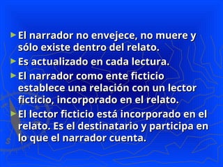 ►El narrador no envejece, no muere y
El narrador no envejece, no muere y
sólo existe dentro del relato.
sólo existe dentro del relato.
►Es actualizado en cada lectura.
Es actualizado en cada lectura.
►El narrador como ente ficticio
El narrador como ente ficticio
establece una relación con un lector
establece una relación con un lector
ficticio, incorporado en el relato.
ficticio, incorporado en el relato.
►El lector ficticio está incorporado en el
El lector ficticio está incorporado en el
relato. Es el destinatario y participa en
relato. Es el destinatario y participa en
lo que el narrador cuenta.
lo que el narrador cuenta.
 