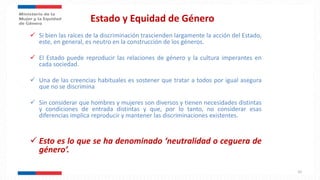 Estado y Equidad de Género
 Si bien las raíces de la discriminación trascienden largamente la acción del Estado,
este, en general, es neutro en la construcción de los géneros.
 El Estado puede reproducir las relaciones de género y la cultura imperantes en
cada sociedad.
 Una de las creencias habituales es sostener que tratar a todos por igual asegura
que no se discrimina
 Sin considerar que hombres y mujeres son diversos y tienen necesidades distintas
y condiciones de entrada distintas y que, por lo tanto, no considerar esas
diferencias implica reproducir y mantener las discriminaciones existentes.
 Esto es lo que se ha denominado ‘neutralidad o ceguera de
género’.
10
 