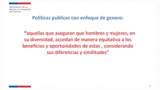 Políticas publicas con enfoque de genero:
“aquellas que aseguran que hombres y mujeres, en
su diversidad, accedan de manera equitativa a los
beneficios y oportunidades de estas , considerando
sus diferencias y similitudes”
11
 