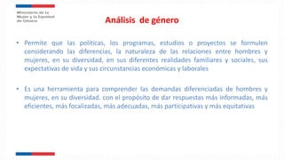 Análisis de género
• Permite que las políticas, los programas, estudios o proyectos se formulen
considerando las diferencias, la naturaleza de las relaciones entre hombres y
mujeres, en su diversidad, en sus diferentes realidades familiares y sociales, sus
expectativas de vida y sus circunstancias económicas y laborales
• Es una herramienta para comprender las demandas diferenciadas de hombres y
mujeres, en su diversidad. con el propósito de dar respuestas más informadas, más
eficientes, más focalizadas, más adecuadas, más participativas y más equitativas
 
