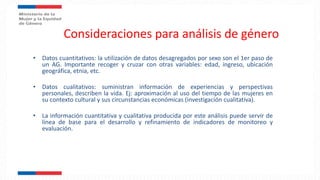 Consideraciones para análisis de género
• Datos cuantitativos: la utilización de datos desagregados por sexo son el 1er paso de
un AG. Importante recoger y cruzar con otras variables: edad, ingreso, ubicación
geográfica, etnia, etc.
• Datos cualitativos: suministran información de experiencias y perspectivas
personales, describen la vida. Ej: aproximación al uso del tiempo de las mujeres en
su contexto cultural y sus circunstancias económicas (investigación cualitativa).
• La información cuantitativa y cualitativa producida por este análisis puede servir de
línea de base para el desarrollo y refinamiento de indicadores de monitoreo y
evaluación.
 