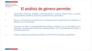 El análisis de género permite:
• Desarrollar iniciativas dirigidas específicamente a eliminar desde leves a severas
desigualdades de género en torno a problemáticas particulares.
• Pensar y comprender las diferencias y semejanzas de las experiencias de Hombres y
Mujeres, en su diversidad.
• Examinar los roles y responsabilidad de Hombres y Mujeres, en su diversidad, en la
sociedad, incorporando diferencias (obvias/sutiles) en la distribución del poder y
toma de decisiones.
• Elaborar programas, proyectos, políticas, más eficientes, eficaces y equitativas.
 