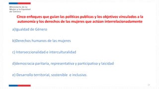 Cinco enfoques que guían las políticas publicas y los objetivos vinculados a la
autonomía y los derechos de las mujeres que actúan interrelacionadamente
a)Igualdad de Género
b)Derechos humanos de las mujeres
c) Interseccionalidad e interculturalidad
d)democracia paritaria, representativa y participativa y laicidad
e) Desarrollo territorial, sostenible e inclusivo.
17
 