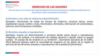DERECHOS DE LAS MUJERES
(enmarcados en los acuerdos de la Agenda Regional de Genero que agrupa las múltiples problemáticas en
dimensiones criticas tematizadas en derechos)
a) Derecho a una vida sin violencia y discriminación:
Ejemplos: eliminación de todas las formas de violencia, inclusive abuso, acoso,
explotación sexual, trafico y trata, feminicidio y femicidio, eliminación de estereotipos,
sexismo, discriminaciones múltiples.
b) Derechos sexuales y reproductivos:
Ejemplos: acceso sin discriminación a servicios desde salud sexual y reproductiva
integrales y de calidad, a la educación de calidad, derecho a decidir sobre su propio
cuerpo. "El cuerpo de las mujeres es su territorio", (Secretaria Ejecutiva de la CEPAL,
Alicia Bárcena planteo sobre la necesidad de asegurar en los países de la región el
ejercicio de los derechos sexuales y reproductivos de la población femenina).
 