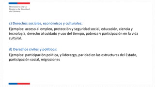 c) Derechos sociales, económicos y culturales:
Ejemplos: acceso al empleo, protección y seguridad social, educación, ciencia y
tecnología, derecho al cuidado y uso del tiempo, pobreza y participación en la vida
cultural.
d) Derechos civiles y políticos:
Ejemplos: participación política, y liderazgo, paridad en las estructuras del Estado,
participación social, migraciones
 