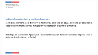 e) Derechos colectivos y medioambientales:
Ejemplos: derecho a la tierra y el territorio, derecho al agua, derecho al desarrollo,
cooperación internacional, mitigación y adaptación al cambio climático.
(Estrategia de Montevideo. Agosto 2016 - Documento discusión de la XIII Conferencia Regional sobre la
Mujer de América Latina y el Caribe)
 