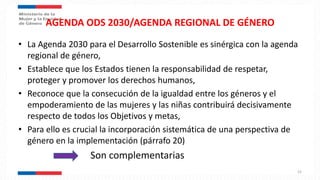 AGENDA ODS 2030/AGENDA REGIONAL DE GÉNERO
• La Agenda 2030 para el Desarrollo Sostenible es sinérgica con la agenda
regional de género,
• Establece que los Estados tienen la responsabilidad de respetar,
proteger y promover los derechos humanos,
• Reconoce que la consecución de la igualdad entre los géneros y el
empoderamiento de las mujeres y las niñas contribuirá decisivamente
respecto de todos los Objetivos y metas,
• Para ello es crucial la incorporación sistemática de una perspectiva de
género en la implementación (párrafo 20)
Son complementarias
22
 