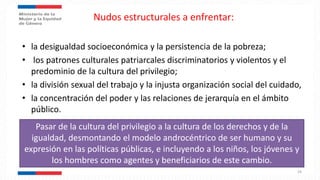 Nudos estructurales a enfrentar:
• la desigualdad socioeconómica y la persistencia de la pobreza;
• los patrones culturales patriarcales discriminatorios y violentos y el
predominio de la cultura del privilegio;
• la división sexual del trabajo y la injusta organización social del cuidado,
• la concentración del poder y las relaciones de jerarquía en el ámbito
público.
24
Pasar de la cultura del privilegio a la cultura de los derechos y de la
igualdad, desmontando el modelo androcéntrico de ser humano y su
expresión en las políticas públicas, e incluyendo a los niños, los jóvenes y
los hombres como agentes y beneficiarios de este cambio.
 