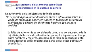 La autonomía de las mujeres como factor
preponderante en la igualdad de género
La autonomía de las mujeres es definida como:
“la capacidad para tomar decisiones libres e informadas sobre sus
vidas, de manera de poder ser y hacer en función de sus propias
aspiraciones y deseos, en el contexto histórico que las hace
posibles”
La falta de autonomía es considerada como una consecuencia de la
injusticia, de la mala distribución del poder, los ingresos y el tiempo
entre hombres y mujeres, así como de la falta de reconocimiento
de los derechos de las mujeres por parte de las élites políticas y
económicas
 