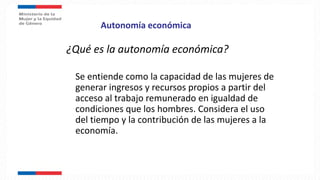 Autonomía económica
¿Qué es la autonomía económica?
Se entiende como la capacidad de las mujeres de
generar ingresos y recursos propios a partir del
acceso al trabajo remunerado en igualdad de
condiciones que los hombres. Considera el uso
del tiempo y la contribución de las mujeres a la
economía.
 