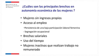 ¿Cuáles son las principales brechas en
autonomía económica de las mujeres ?
• Mujeres sin ingresos propios
• Acceso al empleo
-Persistencia de una baja participación laboral femenina
- Segregación ocupacional
• Brechas salariales
• Uso del tiempo
• Mujeres inactivas que realizan trabajo no
remunerado
 