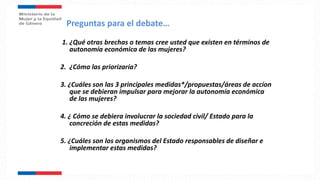 1. ¿Qué otras brechas o temas cree usted que existen en términos de
autonomía económica de las mujeres?
2. ¿Cómo las priorizaría?
3. ¿Cuáles son las 3 principales medidas*/propuestas/áreas de accíon
que se debieran impulsar para mejorar la autonomía económica
de las mujeres?
4. ¿ Cómo se debiera involucrar la sociedad civil/ Estado para la
concreción de estas medidas?
5. ¿Cuáles son los organismos del Estado responsables de diseñar e
implementar estas medidas?
Preguntas para el debate…
 