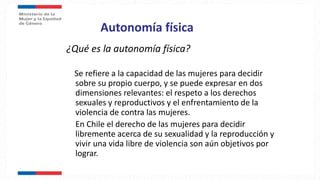 Autonomía física
¿Qué es la autonomía física?
Se refiere a la capacidad de las mujeres para decidir
sobre su propio cuerpo, y se puede expresar en dos
dimensiones relevantes: el respeto a los derechos
sexuales y reproductivos y el enfrentamiento de la
violencia de contra las mujeres.
En Chile el derecho de las mujeres para decidir
libremente acerca de su sexualidad y la reproducción y
vivir una vida libre de violencia son aún objetivos por
lograr.
 